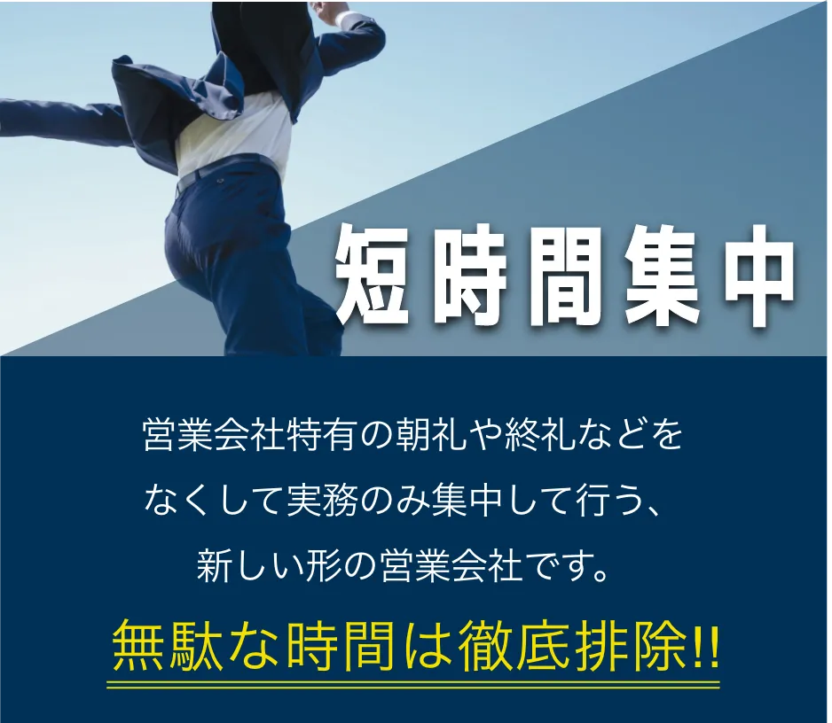 短時間集中昼出社営業会社特有の朝礼や終礼などをなくして実務のみ集中して行う、新しい形の営業会社です。無駄な時間は徹底排除!!