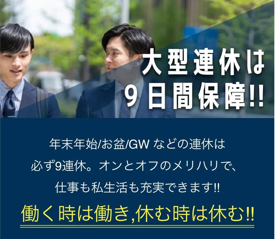 大型連休は9日間保障 年末年始/お盆/GW などの連休は必ず9連休。オンとオフのメリハリで、仕事も私生活も充実できます!! 働く時は働き,休む時は休む!!